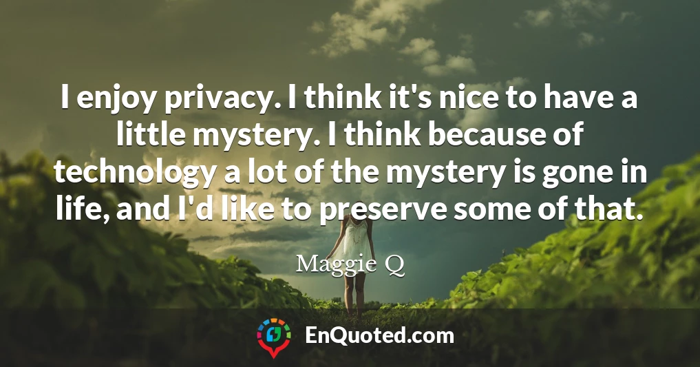 I enjoy privacy. I think it's nice to have a little mystery. I think because of technology a lot of the mystery is gone in life, and I'd like to preserve some of that.