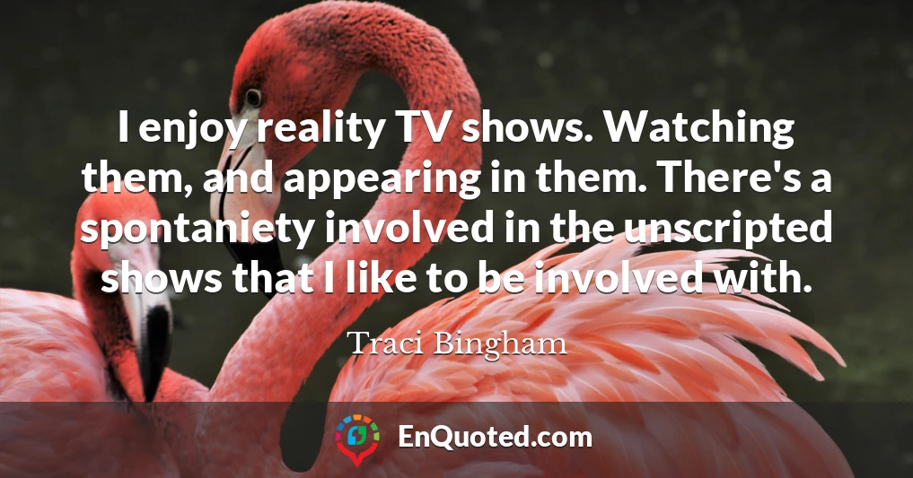 I enjoy reality TV shows. Watching them, and appearing in them. There's a spontaniety involved in the unscripted shows that I like to be involved with.