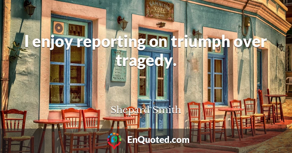 I enjoy reporting on triumph over tragedy.