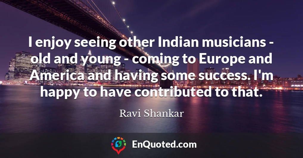 I enjoy seeing other Indian musicians - old and young - coming to Europe and America and having some success. I'm happy to have contributed to that.