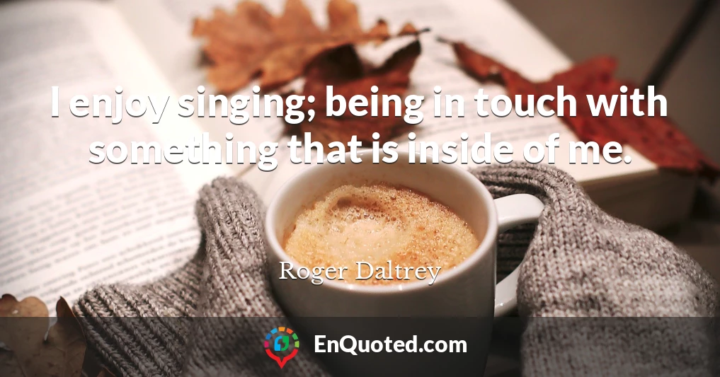 I enjoy singing; being in touch with something that is inside of me.