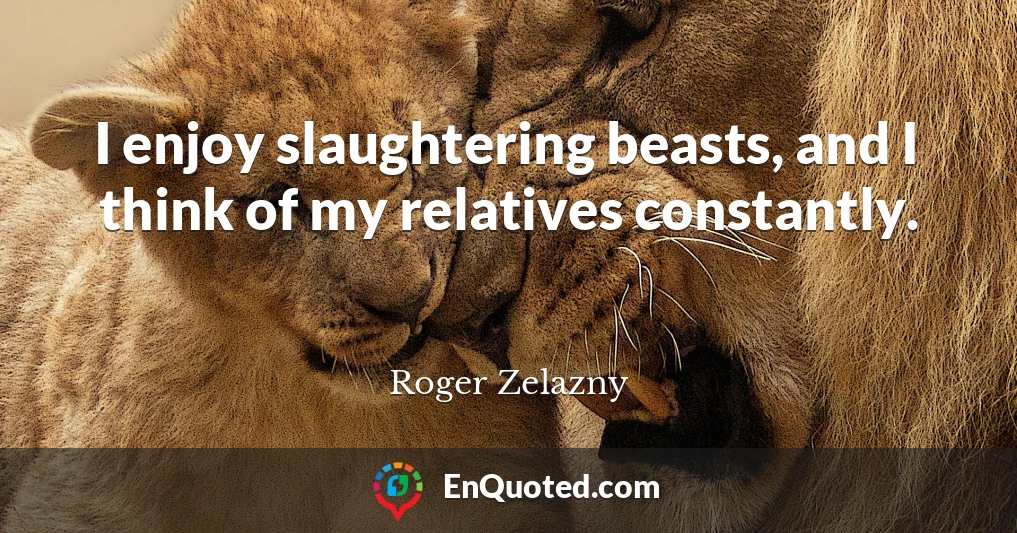 I enjoy slaughtering beasts, and I think of my relatives constantly.