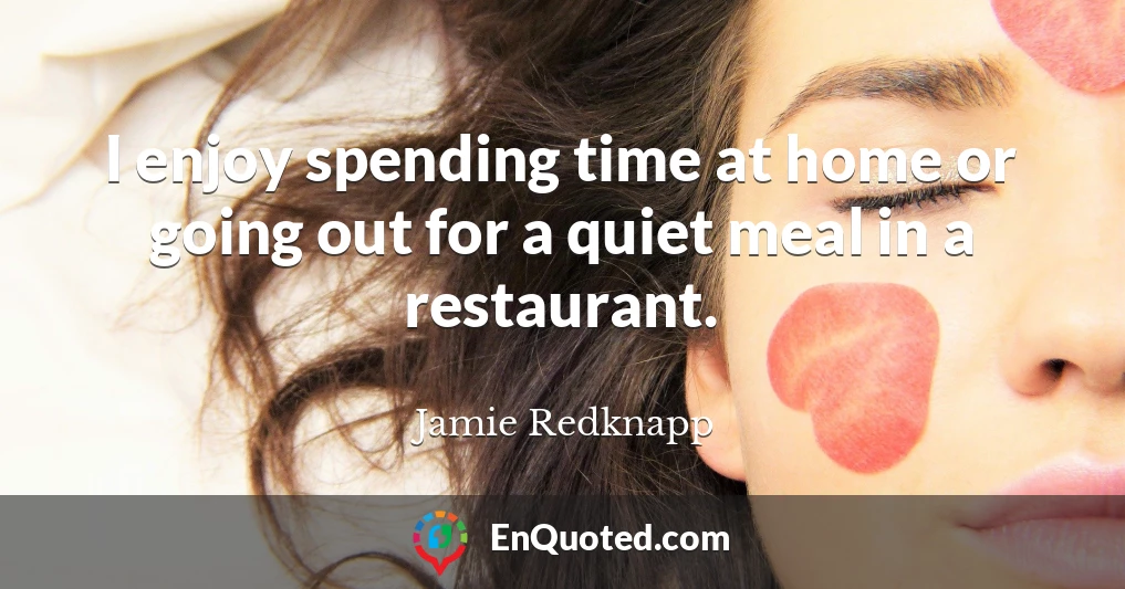 I enjoy spending time at home or going out for a quiet meal in a restaurant.