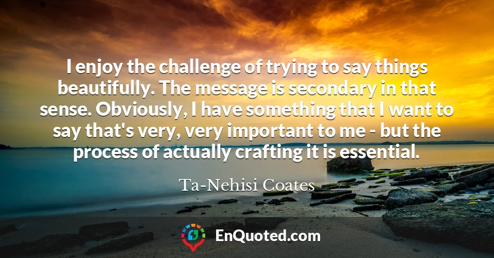 I enjoy the challenge of trying to say things beautifully. The message is secondary in that sense. Obviously, I have something that I want to say that's very, very important to me - but the process of actually crafting it is essential.