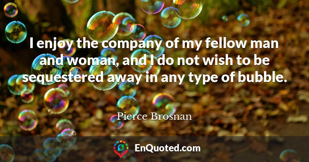 I enjoy the company of my fellow man and woman, and I do not wish to be sequestered away in any type of bubble.