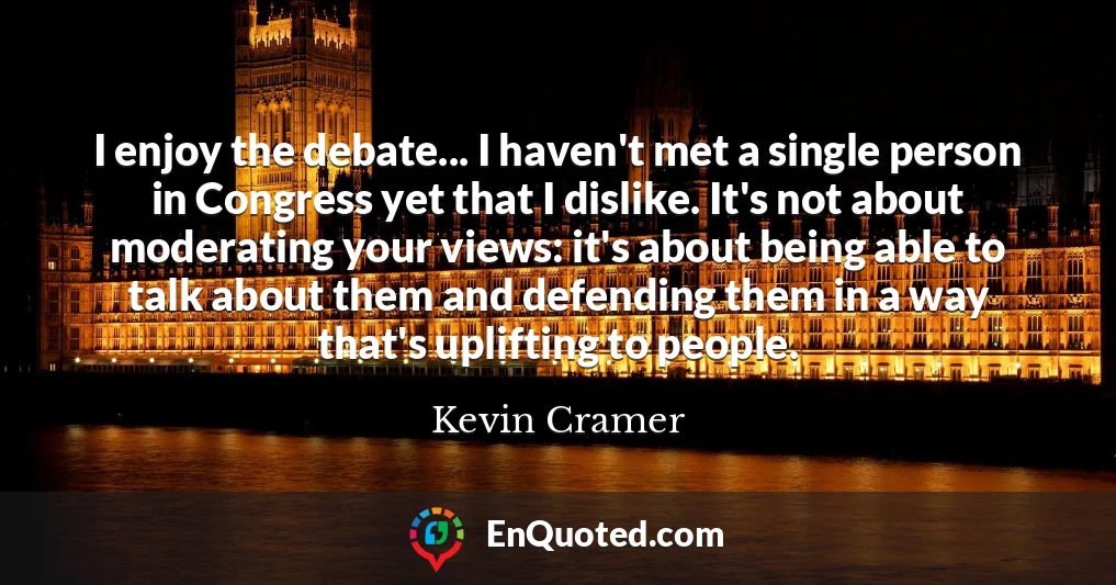 I enjoy the debate... I haven't met a single person in Congress yet that I dislike. It's not about moderating your views: it's about being able to talk about them and defending them in a way that's uplifting to people.