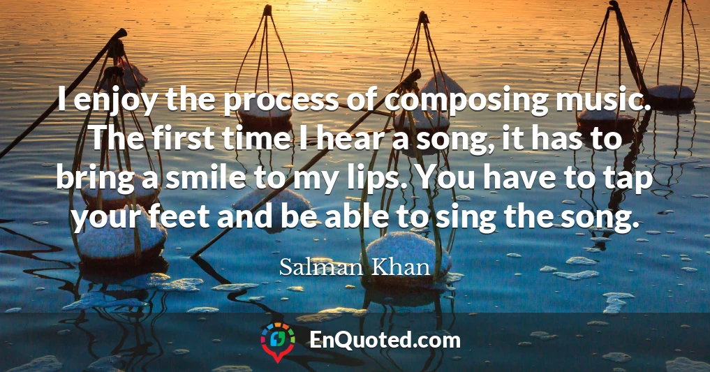 I enjoy the process of composing music. The first time I hear a song, it has to bring a smile to my lips. You have to tap your feet and be able to sing the song.