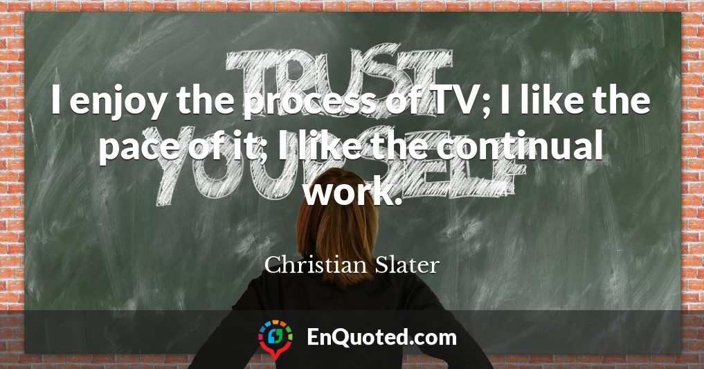 I enjoy the process of TV; I like the pace of it; I like the continual work.