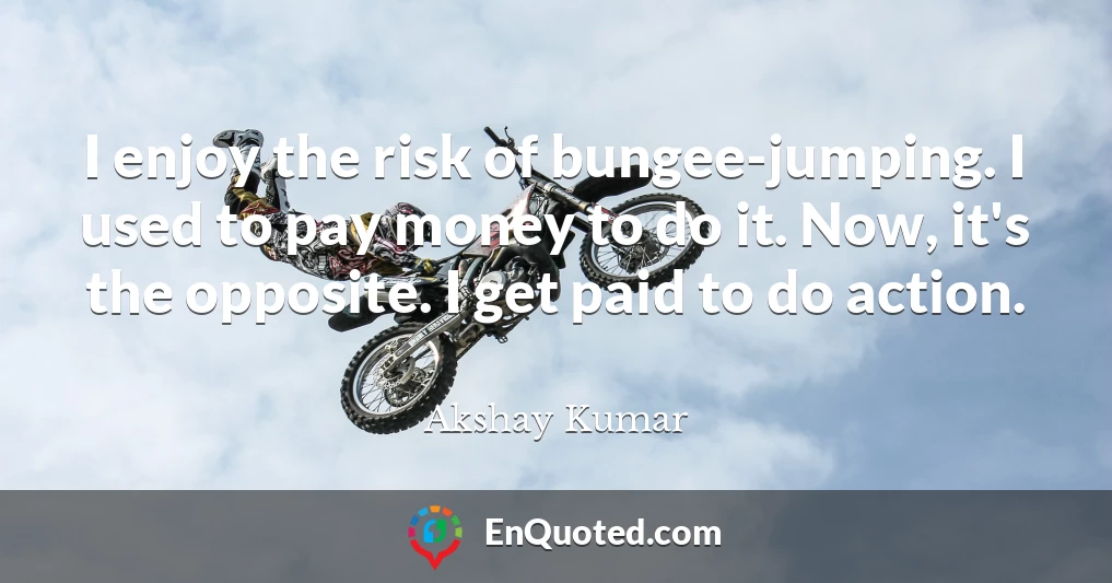 I enjoy the risk of bungee-jumping. I used to pay money to do it. Now, it's the opposite. I get paid to do action.