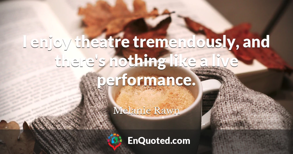 I enjoy theatre tremendously, and there's nothing like a live performance.