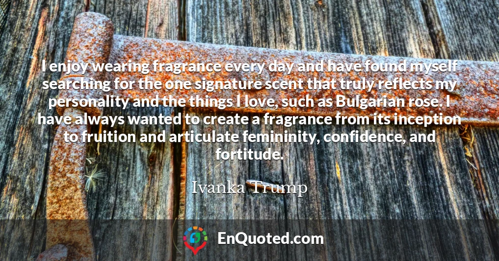 I enjoy wearing fragrance every day and have found myself searching for the one signature scent that truly reflects my personality and the things I love, such as Bulgarian rose. I have always wanted to create a fragrance from its inception to fruition and articulate femininity, confidence, and fortitude.