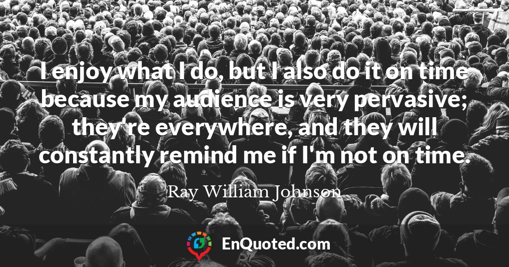 I enjoy what I do, but I also do it on time because my audience is very pervasive; they're everywhere, and they will constantly remind me if I'm not on time.