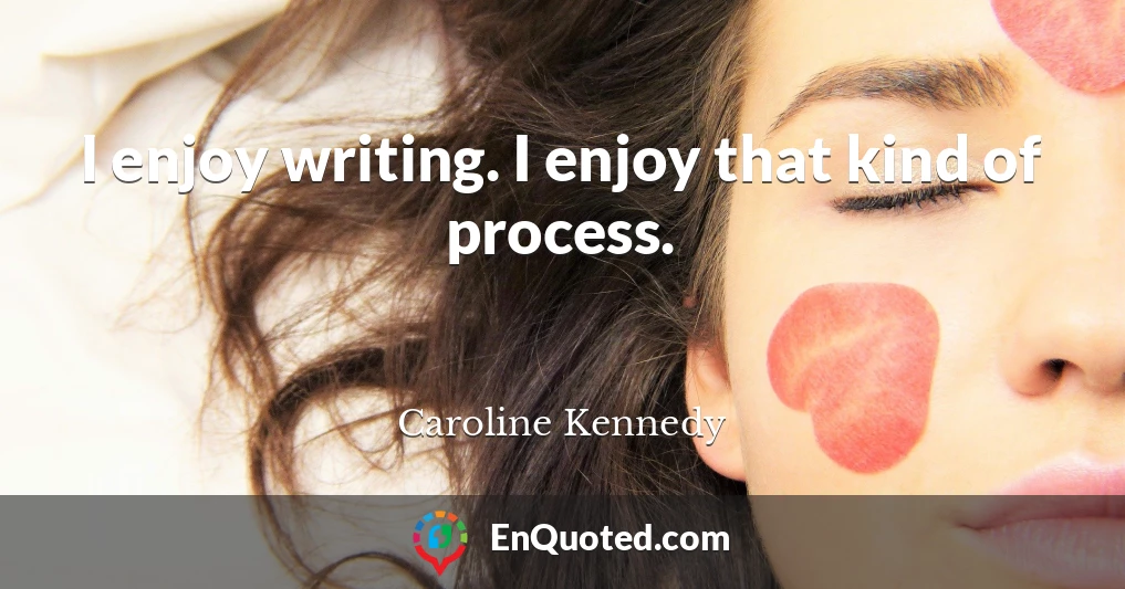 I enjoy writing. I enjoy that kind of process.