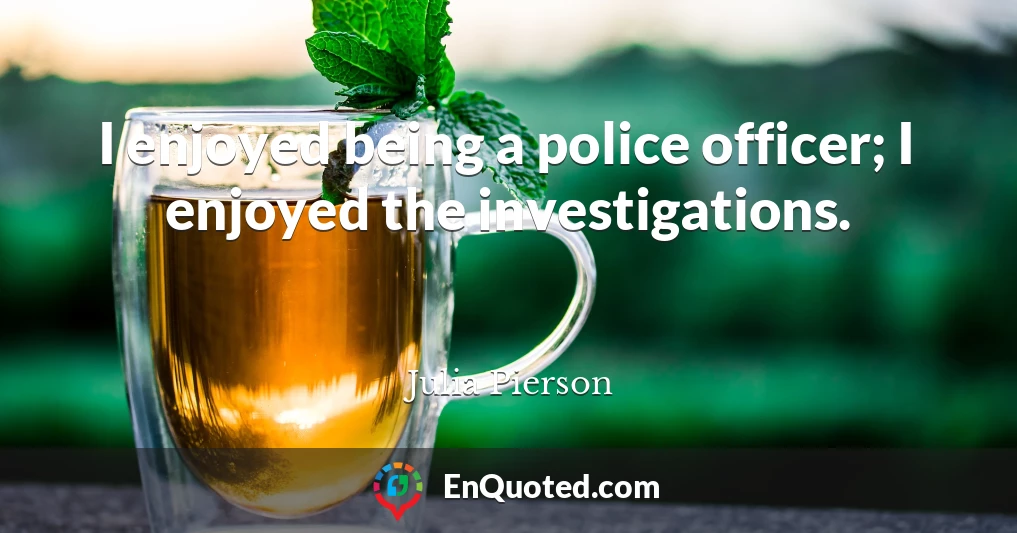 I enjoyed being a police officer; I enjoyed the investigations.
