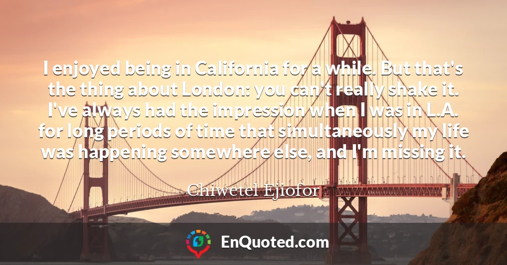 I enjoyed being in California for a while. But that's the thing about London: you can't really shake it. I've always had the impression when I was in L.A. for long periods of time that simultaneously my life was happening somewhere else, and I'm missing it.