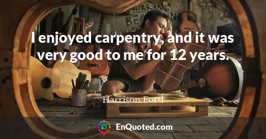I enjoyed carpentry, and it was very good to me for 12 years.