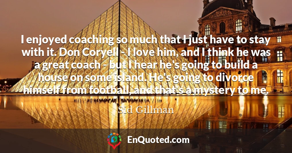 I enjoyed coaching so much that I just have to stay with it. Don Coryell - I love him, and I think he was a great coach - but I hear he's going to build a house on some island. He's going to divorce himself from football, and that's a mystery to me.