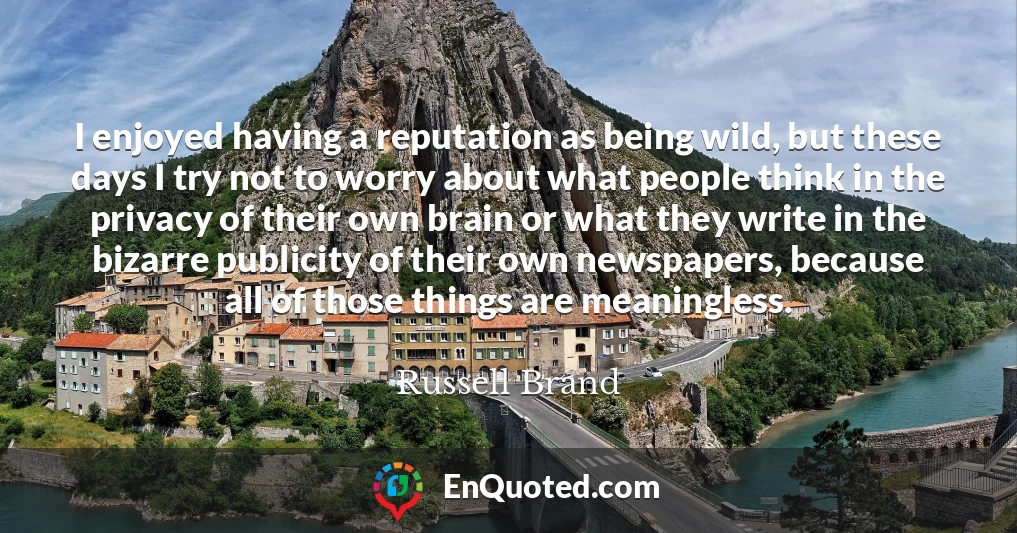 I enjoyed having a reputation as being wild, but these days I try not to worry about what people think in the privacy of their own brain or what they write in the bizarre publicity of their own newspapers, because all of those things are meaningless.