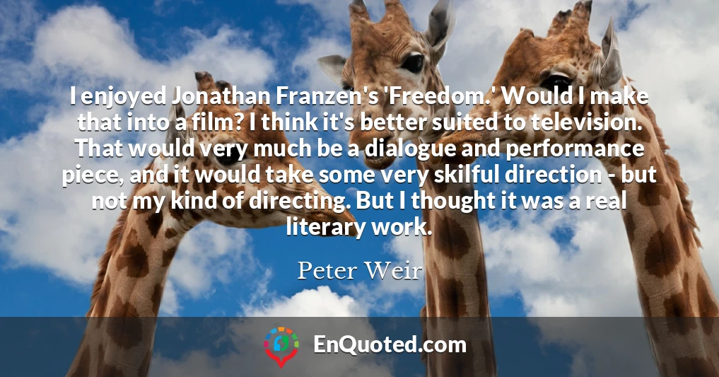 I enjoyed Jonathan Franzen's 'Freedom.' Would I make that into a film? I think it's better suited to television. That would very much be a dialogue and performance piece, and it would take some very skilful direction - but not my kind of directing. But I thought it was a real literary work.