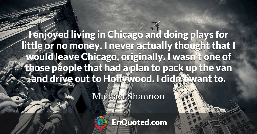 I enjoyed living in Chicago and doing plays for little or no money. I never actually thought that I would leave Chicago, originally. I wasn't one of those people that had a plan to pack up the van and drive out to Hollywood. I didn't want to.