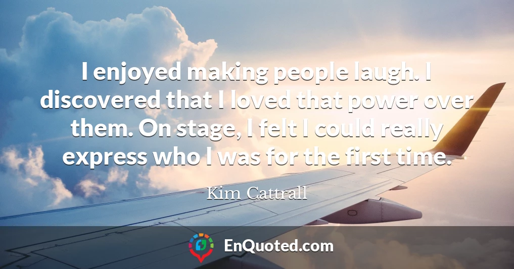 I enjoyed making people laugh. I discovered that I loved that power over them. On stage, I felt I could really express who I was for the first time.