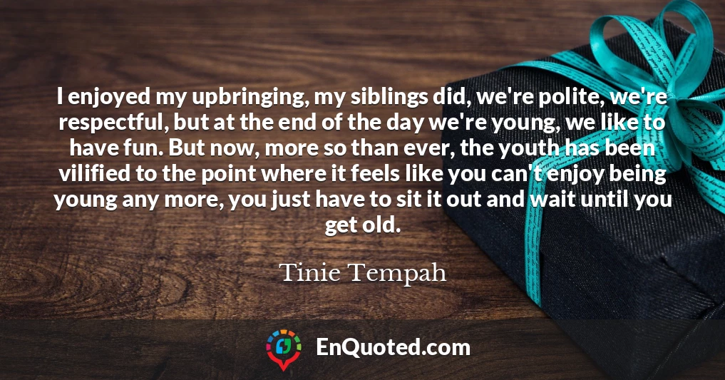 I enjoyed my upbringing, my siblings did, we're polite, we're respectful, but at the end of the day we're young, we like to have fun. But now, more so than ever, the youth has been vilified to the point where it feels like you can't enjoy being young any more, you just have to sit it out and wait until you get old.