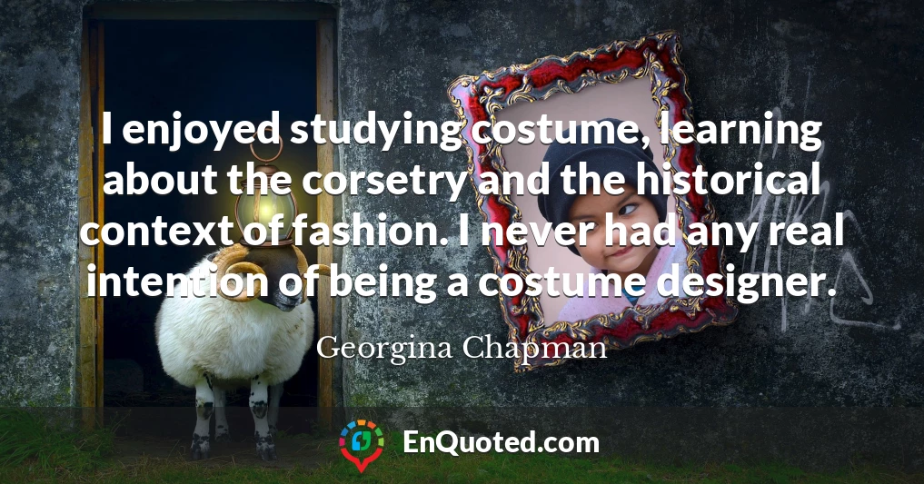 I enjoyed studying costume, learning about the corsetry and the historical context of fashion. I never had any real intention of being a costume designer.