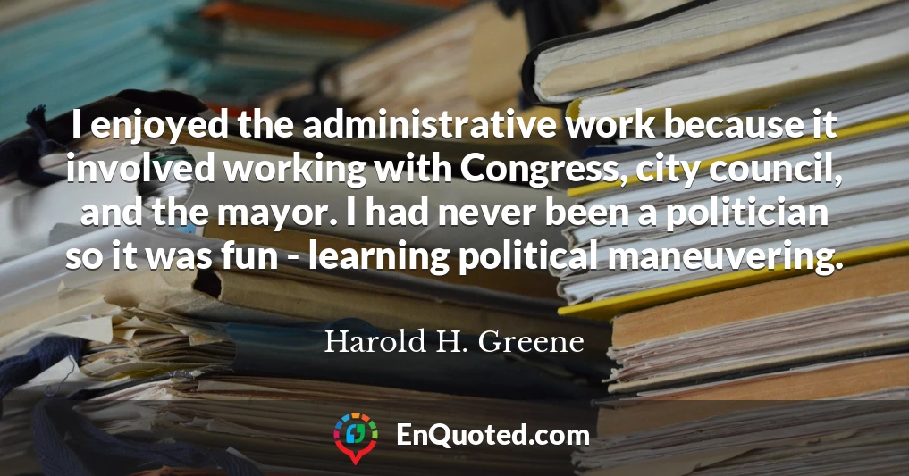 I enjoyed the administrative work because it involved working with Congress, city council, and the mayor. I had never been a politician so it was fun - learning political maneuvering.