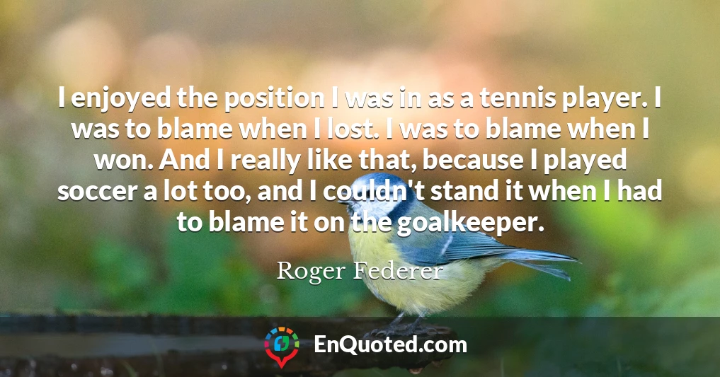 I enjoyed the position I was in as a tennis player. I was to blame when I lost. I was to blame when I won. And I really like that, because I played soccer a lot too, and I couldn't stand it when I had to blame it on the goalkeeper.