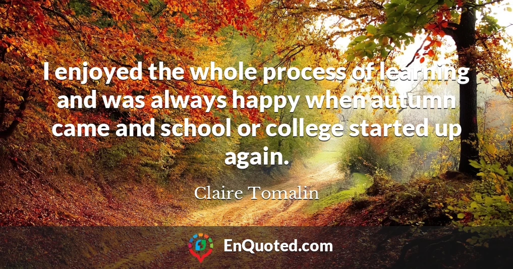 I enjoyed the whole process of learning and was always happy when autumn came and school or college started up again.