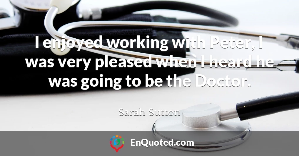 I enjoyed working with Peter, I was very pleased when I heard he was going to be the Doctor.