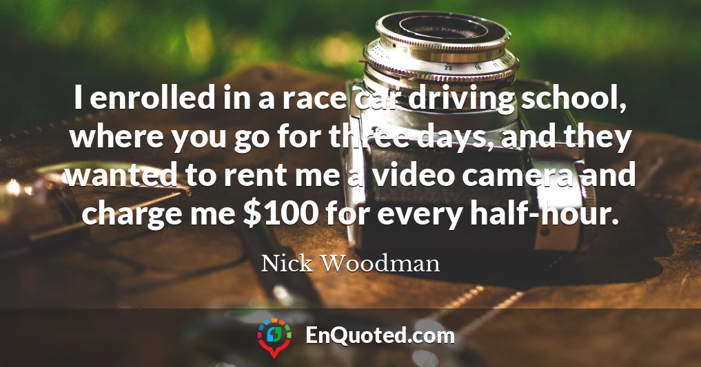 I enrolled in a race car driving school, where you go for three days, and they wanted to rent me a video camera and charge me $100 for every half-hour.