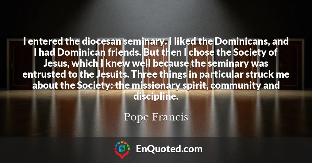 I entered the diocesan seminary. I liked the Dominicans, and I had Dominican friends. But then I chose the Society of Jesus, which I knew well because the seminary was entrusted to the Jesuits. Three things in particular struck me about the Society: the missionary spirit, community and discipline.