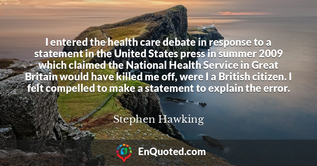 I entered the health care debate in response to a statement in the United States press in summer 2009 which claimed the National Health Service in Great Britain would have killed me off, were I a British citizen. I felt compelled to make a statement to explain the error.