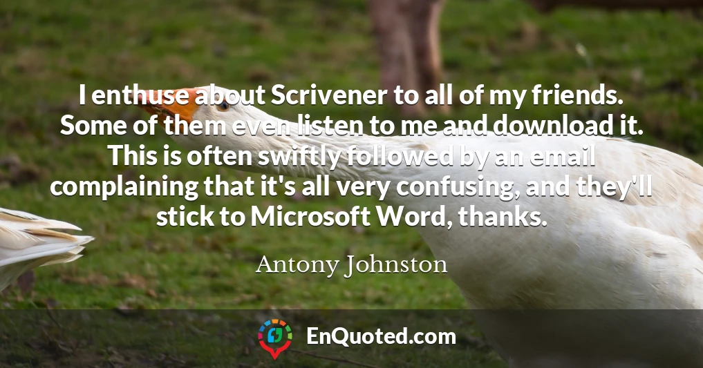 I enthuse about Scrivener to all of my friends. Some of them even listen to me and download it. This is often swiftly followed by an email complaining that it's all very confusing, and they'll stick to Microsoft Word, thanks.