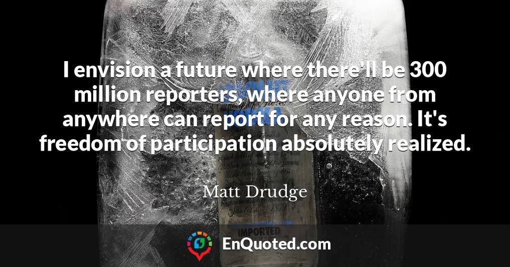 I envision a future where there'll be 300 million reporters, where anyone from anywhere can report for any reason. It's freedom of participation absolutely realized.