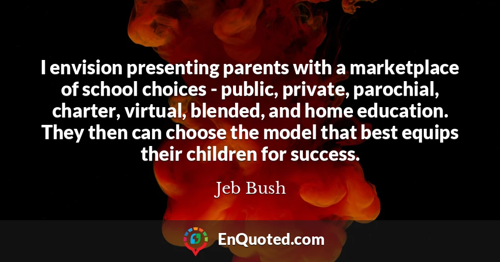 I envision presenting parents with a marketplace of school choices - public, private, parochial, charter, virtual, blended, and home education. They then can choose the model that best equips their children for success.