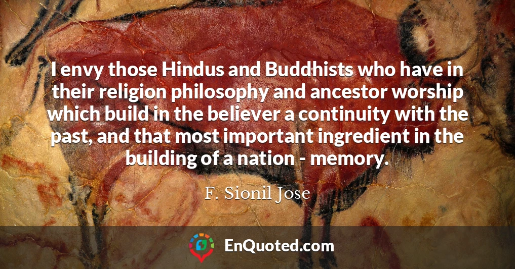I envy those Hindus and Buddhists who have in their religion philosophy and ancestor worship which build in the believer a continuity with the past, and that most important ingredient in the building of a nation - memory.