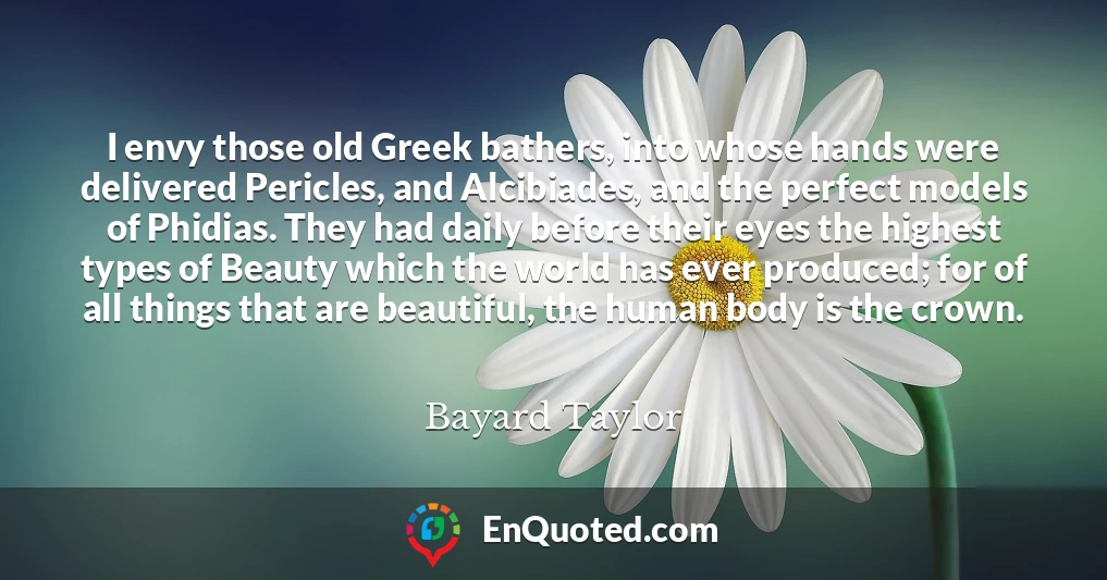 I envy those old Greek bathers, into whose hands were delivered Pericles, and Alcibiades, and the perfect models of Phidias. They had daily before their eyes the highest types of Beauty which the world has ever produced; for of all things that are beautiful, the human body is the crown.