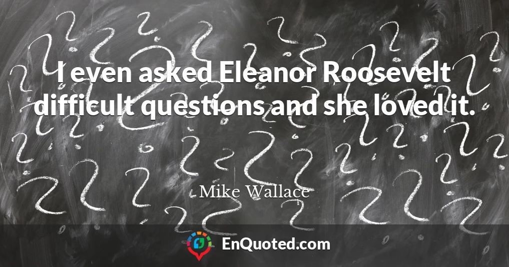 I even asked Eleanor Roosevelt difficult questions and she loved it.
