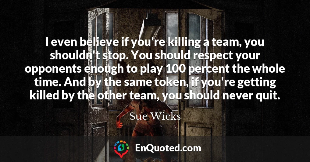 I even believe if you're killing a team, you shouldn't stop. You should respect your opponents enough to play 100 percent the whole time. And by the same token, if you're getting killed by the other team, you should never quit.