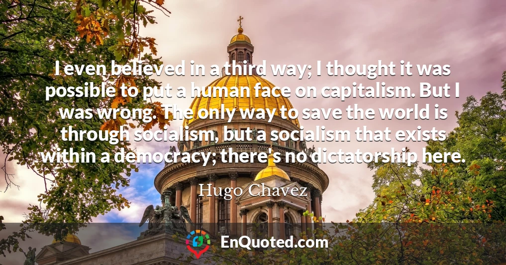 I even believed in a third way; I thought it was possible to put a human face on capitalism. But I was wrong. The only way to save the world is through socialism, but a socialism that exists within a democracy; there's no dictatorship here.