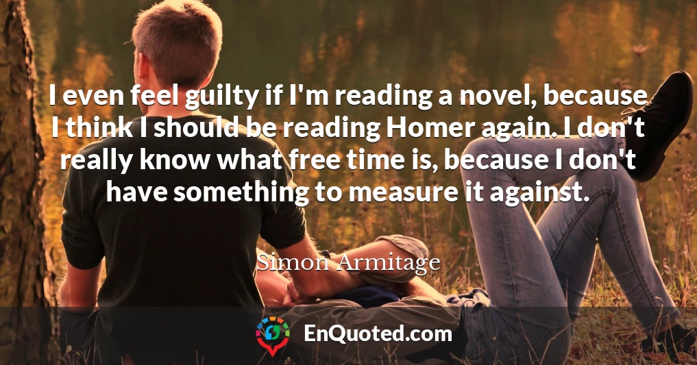 I even feel guilty if I'm reading a novel, because I think I should be reading Homer again. I don't really know what free time is, because I don't have something to measure it against.