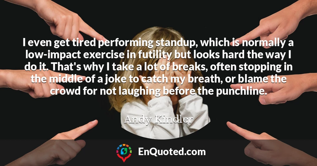 I even get tired performing standup, which is normally a low-impact exercise in futility but looks hard the way I do it. That's why I take a lot of breaks, often stopping in the middle of a joke to catch my breath, or blame the crowd for not laughing before the punchline.