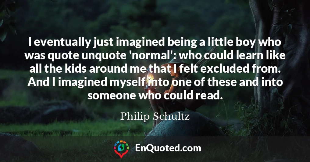 I eventually just imagined being a little boy who was quote unquote 'normal': who could learn like all the kids around me that I felt excluded from. And I imagined myself into one of these and into someone who could read.