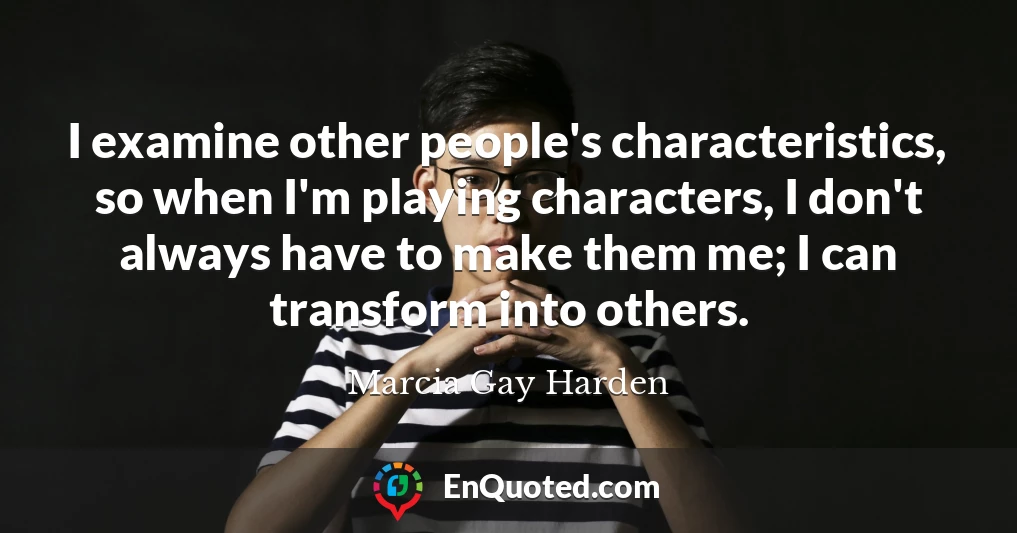 I examine other people's characteristics, so when I'm playing characters, I don't always have to make them me; I can transform into others.