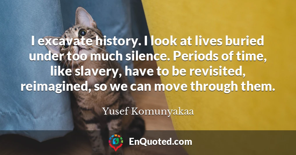I excavate history. I look at lives buried under too much silence. Periods of time, like slavery, have to be revisited, reimagined, so we can move through them.