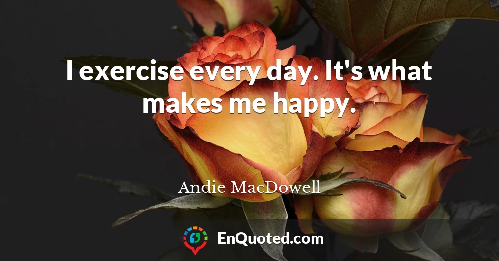 I exercise every day. It's what makes me happy.