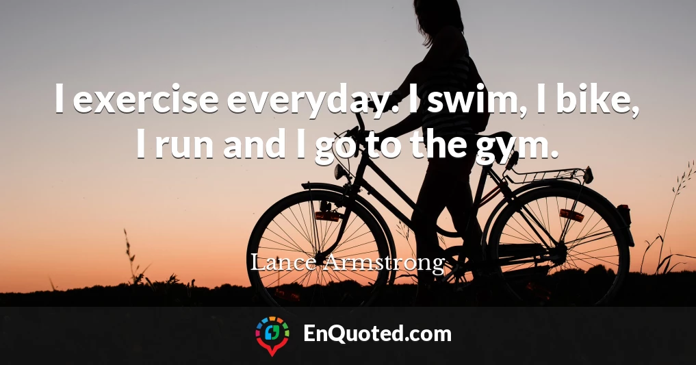 I exercise everyday. I swim, I bike, I run and I go to the gym.