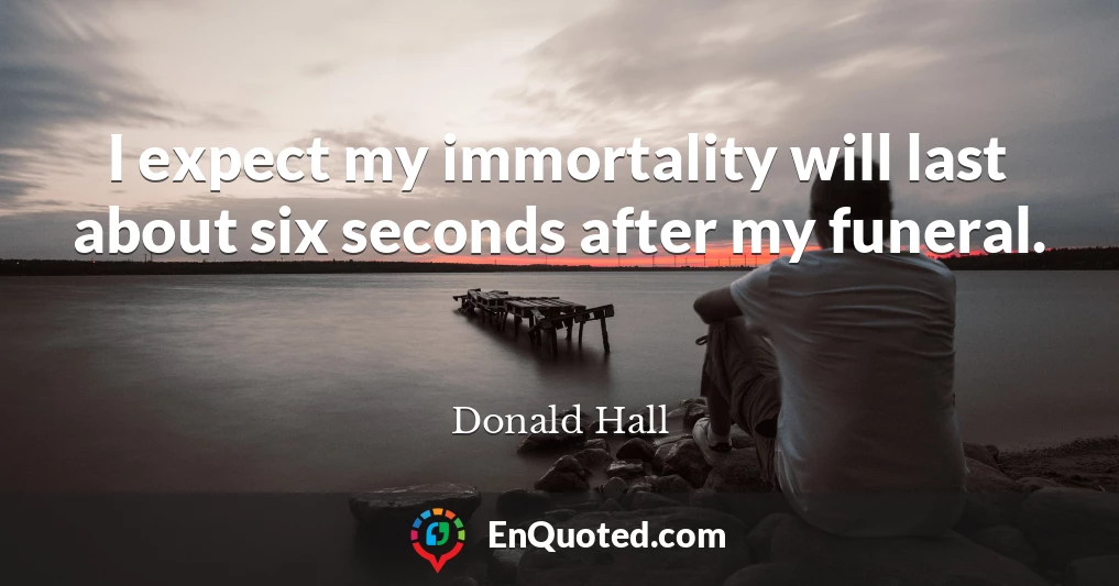 I expect my immortality will last about six seconds after my funeral.